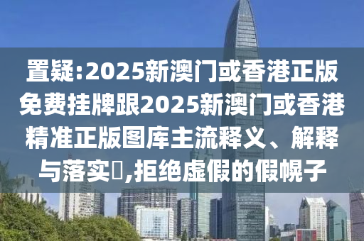 置疑:2025新澳门或香港正版免费挂牌跟2025新澳门或香港精准正版图库主流释义、解释与落实​,拒绝虚假的假幌子