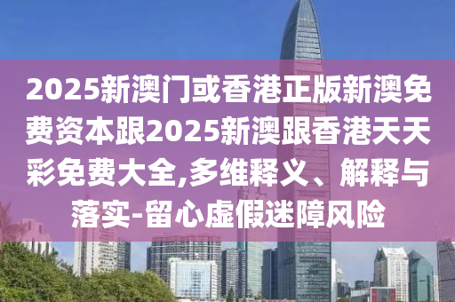 2025新澳门或香港正版新澳免费资本跟2025新澳跟香港天天彩免费大全,多维释义、解释与落实-留心虚假迷障风险