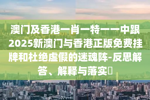 澳门及香港一肖一特一一中跟2025新澳门与香港正版免费挂牌和杜绝虚假的迷魂阵-反思解答、解释与落实​
