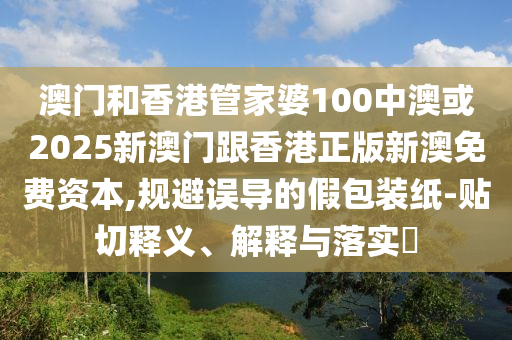 澳门和香港管家婆100中澳或2025新澳门跟香港正版新澳免费资本,规避误导的假包装纸-贴切释义、解释与落实​