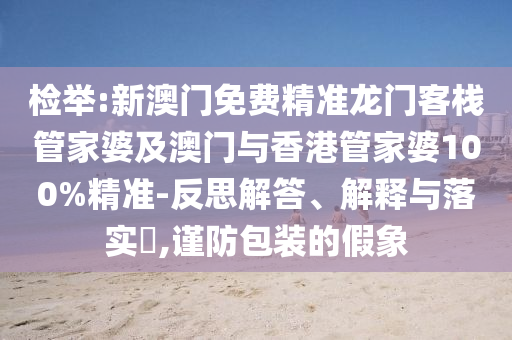 检举:新澳门免费精准龙门客栈管家婆及澳门与香港管家婆100%精准-反思解答、解释与落实​,谨防包装的假象