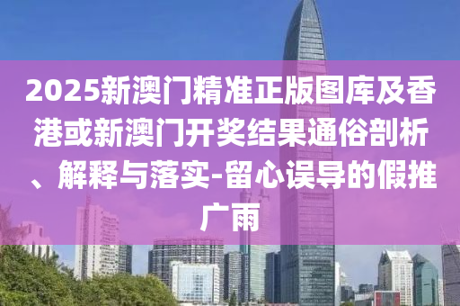 2025新澳门精准正版图库及香港或新澳门开奖结果通俗剖析、解释与落实-留心误导的假推广雨