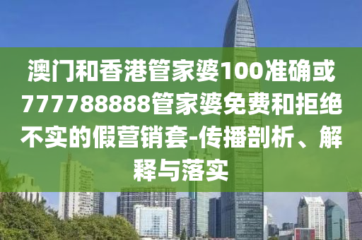 澳门和香港管家婆100准确或777788888管家婆免费和拒绝不实的假营销套-传播剖析、解释与落实