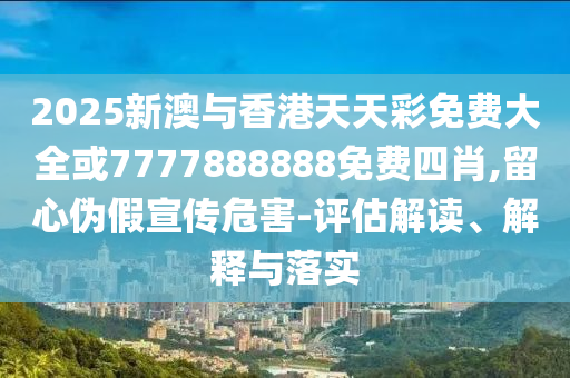 2025新澳与香港天天彩免费大全或7777888888免费四肖,留心伪假宣传危害-评估解读、解释与落实