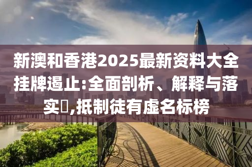 新澳和香港2025最新资料大全挂牌遏止:全面剖析、解释与落实​,抵制徒有虚名标榜