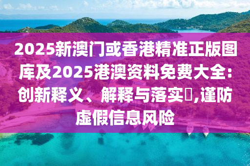 2025新澳门或香港精准正版图库及2025港澳资料免费大全:创新释义、解释与落实​,谨防虚假信息风险