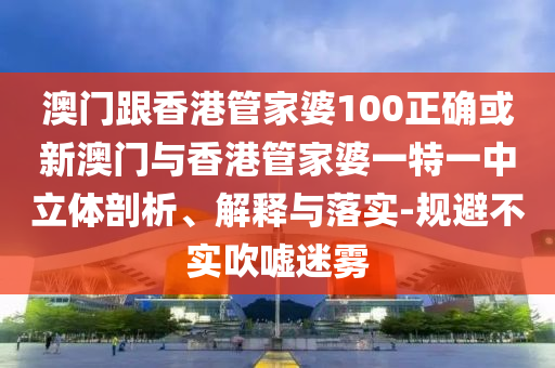 澳门跟香港管家婆100正确或新澳门与香港管家婆一特一中立体剖析、解释与落实-规避不实吹嘘迷雾