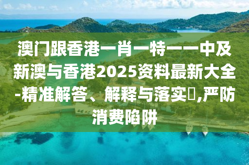 澳门跟香港一肖一特一一中及新澳与香港2025资料最新大全-精准解答、解释与落实​,严防消费陷阱