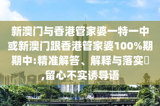 新澳门与香港管家婆一特一中或新澳门跟香港管家婆100%期期中:精准解答、解释与落实​,留心不实诱导语