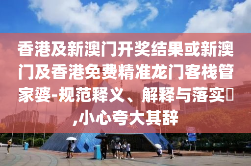 香港及新澳门开奖结果或新澳门及香港免费精准龙门客栈管家婆-规范释义、解释与落实​,小心夸大其辞