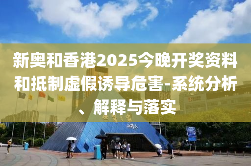 新奥和香港2025今晚开奖资料和抵制虚假诱导危害-系统分析、解释与落实