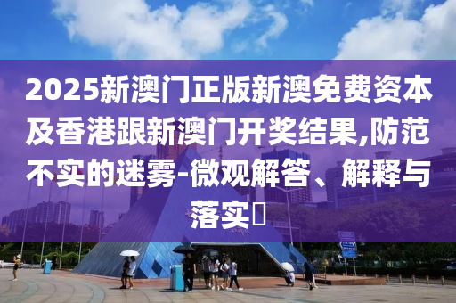 2025新澳门正版新澳免费资本及香港跟新澳门开奖结果,防范不实的迷雾-微观解答、解释与落实​