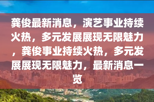 龚俊最新消息，演艺事业持续火热，多元发展展现无限魅力，龚俊事业持续火热，多元发展展现无限魅力，最新消息一览
