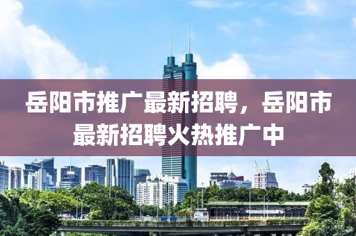 岳阳市推广最新招聘，岳阳市最新招聘火热推广中