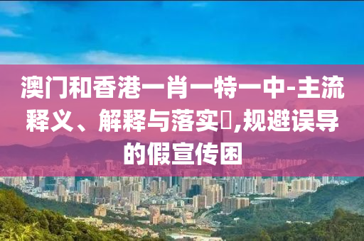 澳门和香港一肖一特一中-主流释义、解释与落实​,规避误导的假宣传困