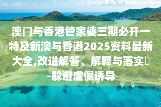 澳门与香港管家婆三期必开一特及新澳与香港2025资料最新大全,改进解答、解释与落实​-躲避虚假诱导