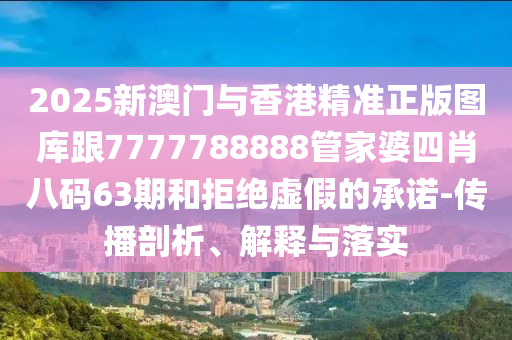 2025新澳门与香港精准正版图库跟7777788888管家婆四肖八码63期和拒绝虚假的承诺-传播剖析、解释与落实
