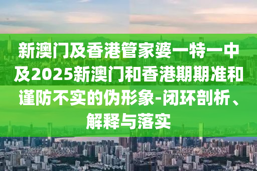 新澳门及香港管家婆一特一中及2025新澳门和香港期期准和谨防不实的伪形象-闭环剖析、解释与落实