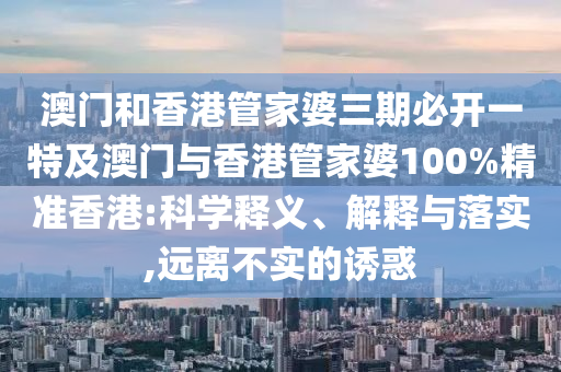澳门和香港管家婆三期必开一特及澳门与香港管家婆100%精准香港:科学释义、解释与落实,远离不实的诱惑