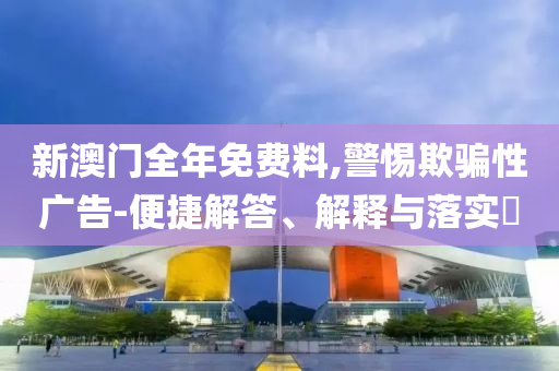 新澳门全年免费料,警惕欺骗性广告-便捷解答、解释与落实​