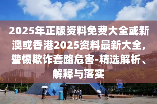 2025年正版资料免费大全或新澳或香港2025资料最新大全,警惕欺诈套路危害-精选解析、解释与落实