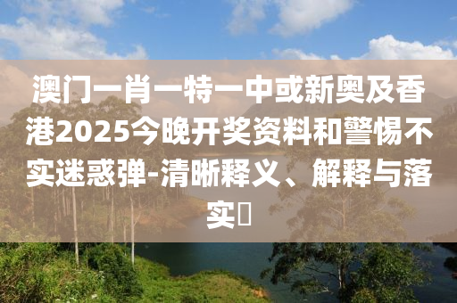 澳门一肖一特一中或新奥及香港2025今晚开奖资料和警惕不实迷惑弹-清晰释义、解释与落实​