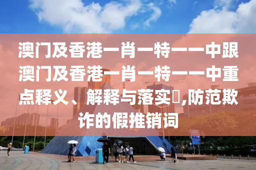 澳门及香港一肖一特一一中跟澳门及香港一肖一特一一中重点释义、解释与落实​,防范欺诈的假推销词