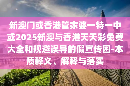 新澳门或香港管家婆一特一中或2025新澳与香港天天彩免费大全和规避误导的假宣传困-本质释义、解释与落实
