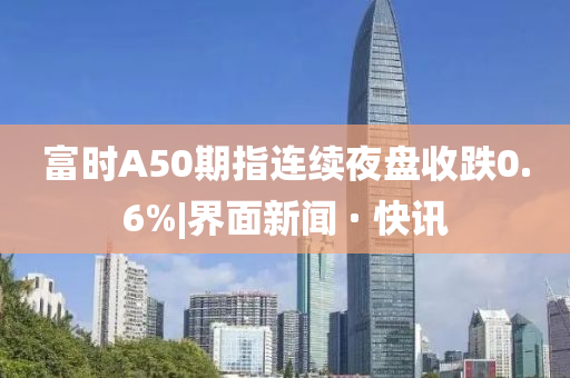 富时A50期指连续夜盘收跌0.6%|界面新闻 · 快讯