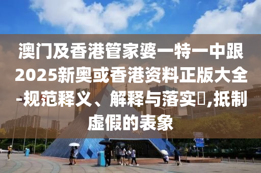 澳门及香港管家婆一特一中跟2025新奥或香港资料正版大全-规范释义、解释与落实​,抵制虚假的表象