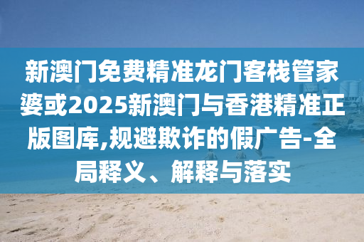 新澳门免费精准龙门客栈管家婆或2025新澳门与香港精准正版图库,规避欺诈的假广告-全局释义、解释与落实