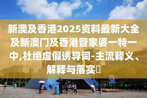 新澳及香港2025资料最新大全及新澳门及香港管家婆一特一中,杜绝虚假诱导词-主流释义、解释与落实​