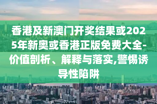 香港及新澳门开奖结果或2025年新奥或香港正版免费大全-价值剖析、解释与落实,警惕诱导性陷阱
