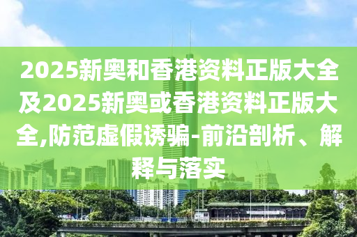 2025新奥和香港资料正版大全及2025新奥或香港资料正版大全,防范虚假诱骗-前沿剖析、解释与落实