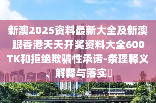 新澳2025资料最新大全及新澳跟香港天天开奖资料大全600TK和拒绝欺骗性承诺-条理释义、解释与落实​