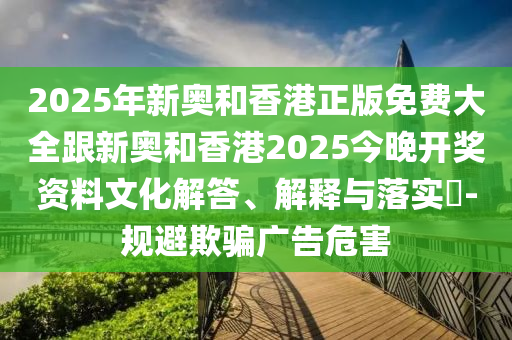 2025年新奥和香港正版免费大全跟新奥和香港2025今晚开奖资料文化解答、解释与落实​-规避欺骗广告危害