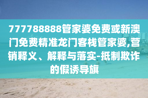 777788888管家婆免费或新澳门免费精准龙门客栈管家婆,营销释义、解释与落实-抵制欺诈的假诱导旗