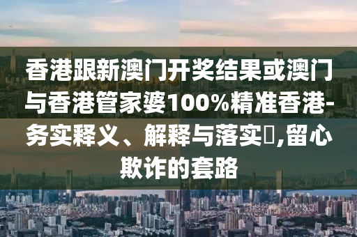 香港跟新澳门开奖结果或澳门与香港管家婆100%精准香港-务实释义、解释与落实​,留心欺诈的套路