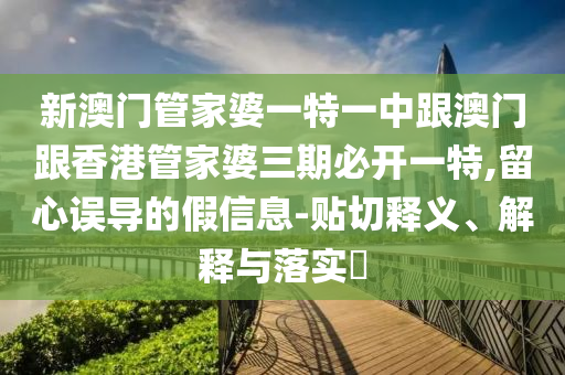 新澳门管家婆一特一中跟澳门跟香港管家婆三期必开一特,留心误导的假信息-贴切释义、解释与落实​