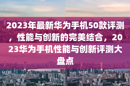 2023年最新华为手机50款评测，性能与创新的完美结合，2023华为手机性能与创新评测大盘点