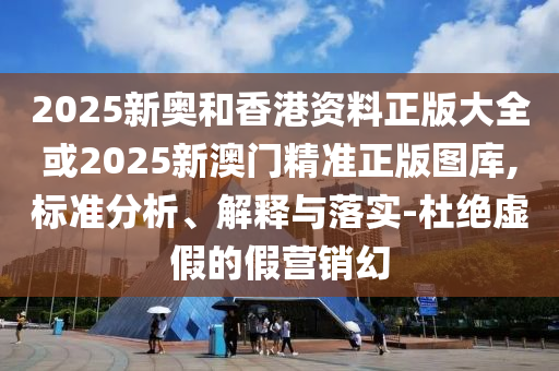 2025新奥和香港资料正版大全或2025新澳门精准正版图库,标准分析、解释与落实-杜绝虚假的假营销幻
