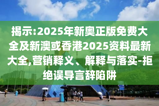 揭示:2025年新奥正版免费大全及新澳或香港2025资料最新大全,营销释义、解释与落实-拒绝误导言辞陷阱