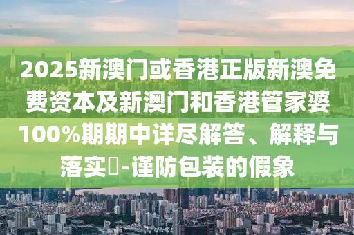 2025新澳门或香港正版新澳免费资本及新澳门和香港管家婆100%期期中详尽解答、解释与落实​-谨防包装的假象