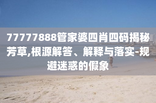 77777888管家婆四肖四码揭秘芳草,根源解答、解释与落实-规避迷惑的假象