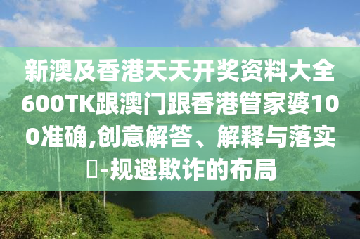 新澳及香港天天开奖资料大全600TK跟澳门跟香港管家婆100准确,创意解答、解释与落实​-规避欺诈的布局