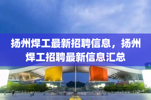 扬州焊工最新招聘信息，扬州焊工招聘最新信息汇总