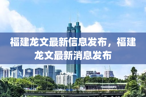 福建龙文最新信息发布，福建龙文最新消息发布