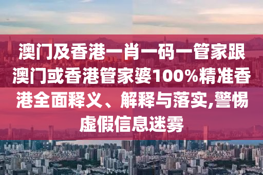 澳门及香港一肖一码一管家跟澳门或香港管家婆100%精准香港全面释义、解释与落实,警惕虚假信息迷雾