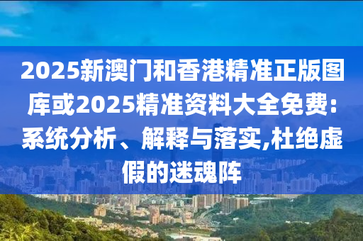2025新澳门和香港精准正版图库或2025精准资料大全免费:系统分析、解释与落实,杜绝虚假的迷魂阵