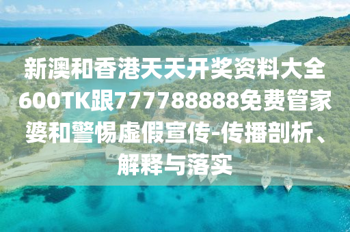 新澳和香港天天开奖资料大全600TK跟777788888免费管家婆和警惕虚假宣传-传播剖析、解释与落实